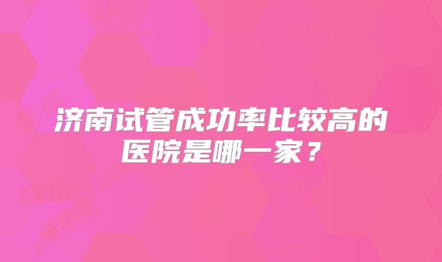 济南试管成功率比较高的医院是哪一家？