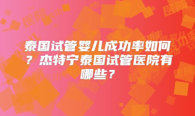 泰国试管婴儿成功率如何?杰特宁泰国试管医院有哪些?