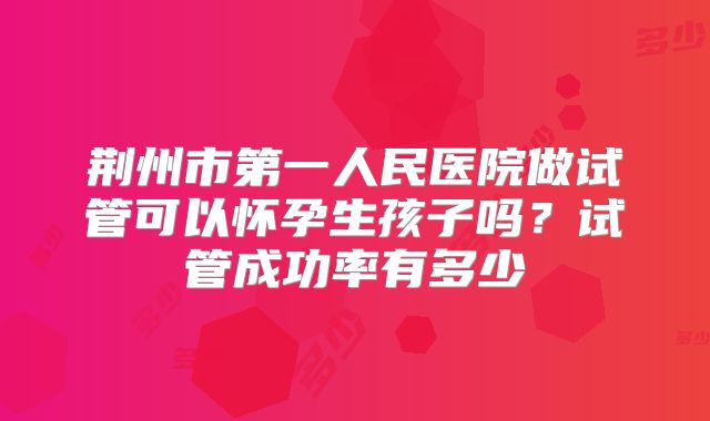 荆州市第一人民医院做试管可以怀孕生孩子吗?试管成功率有多少