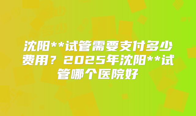 沈阳**试管需要支付多少费用？2025年沈阳**试管哪个医院好