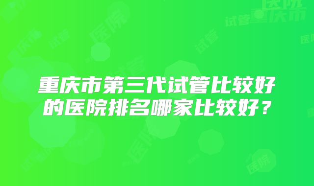 重庆市第三代试管比较好的医院排名哪家比较好？