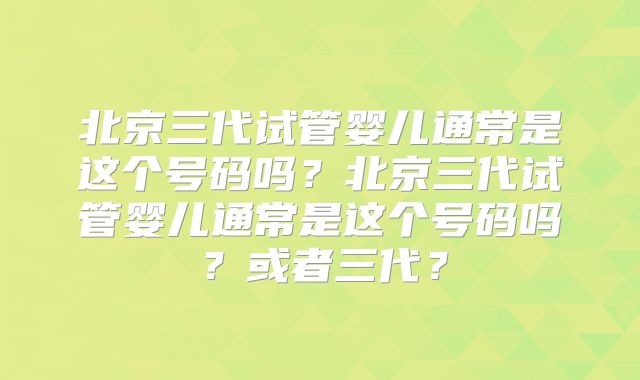 北京三代试管婴儿通常是这个号码吗?北京三代试管婴儿通常是这个号码吗?或者三代?