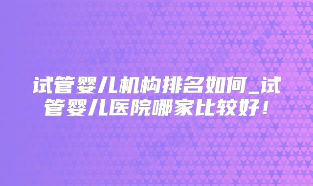 试管婴儿机构排名如何_试管婴儿医院哪家比较好！