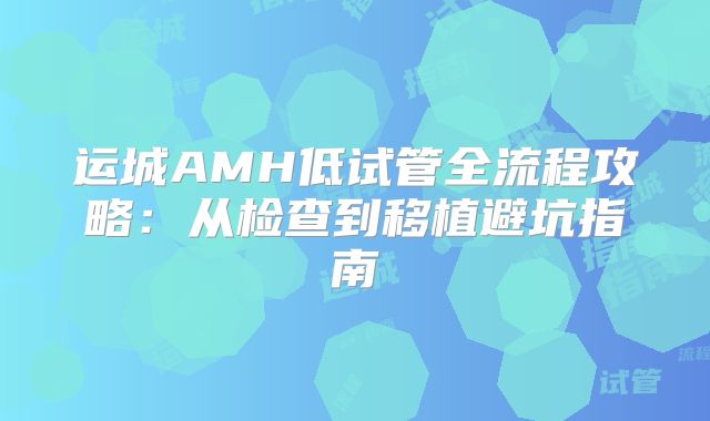 运城AMH低试管全流程攻略:从检查到移植避坑指南