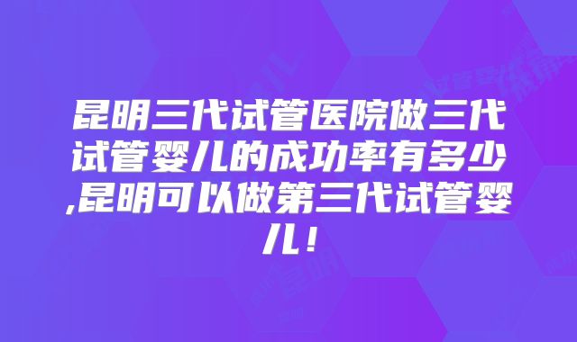 昆明三代试管医院做三代试管婴儿的成功率有多少,昆明可以做第三代试管婴儿！