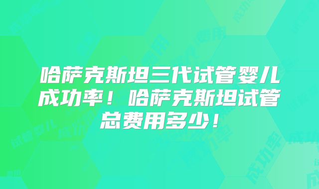 哈萨克斯坦三代试管婴儿成功率！哈萨克斯坦试管总费用多少！
