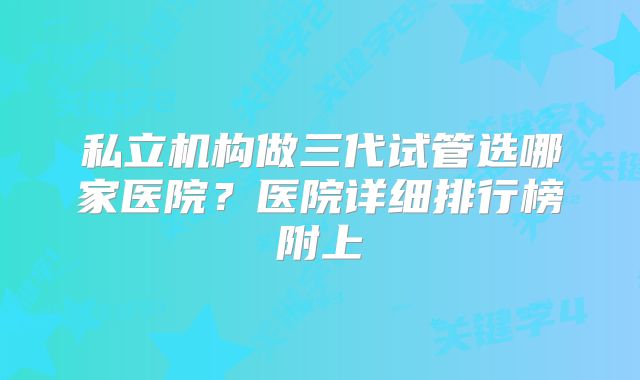私立机构做三代试管选哪家医院?医院详细排行榜附上