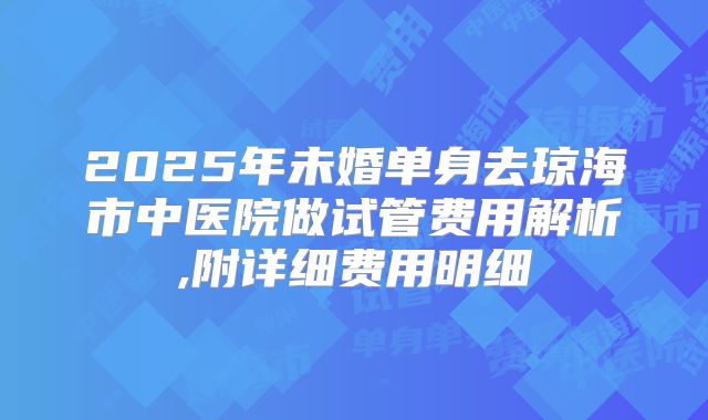2025年未婚单身去琼海市中医院做试管费用解析,附详细费用明细