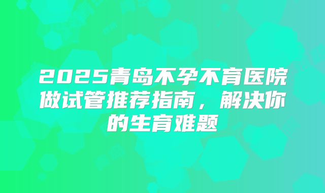 2025青岛不孕不育医院做试管推荐指南,解决你的生育难题