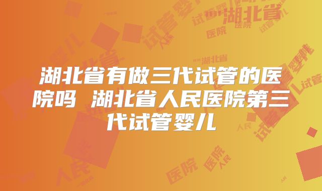 湖北省有做三代试管的医院吗 湖北省人民医院第三代试管婴儿