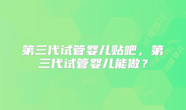 第三代试管婴儿贴吧，第三代试管婴儿能做？
