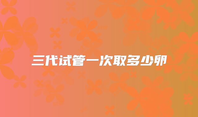 三代试管一次取多少卵