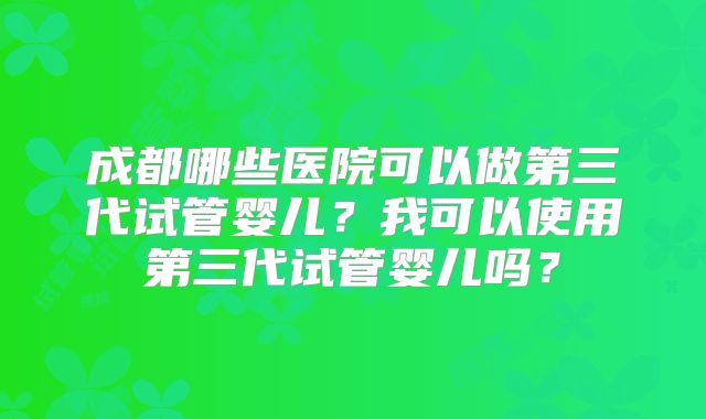 成都哪些医院可以做第三代试管婴儿?我可以使用第三代试管婴儿吗?