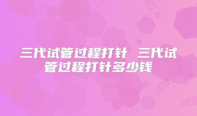 三代试管过程打针 三代试管过程打针多少钱