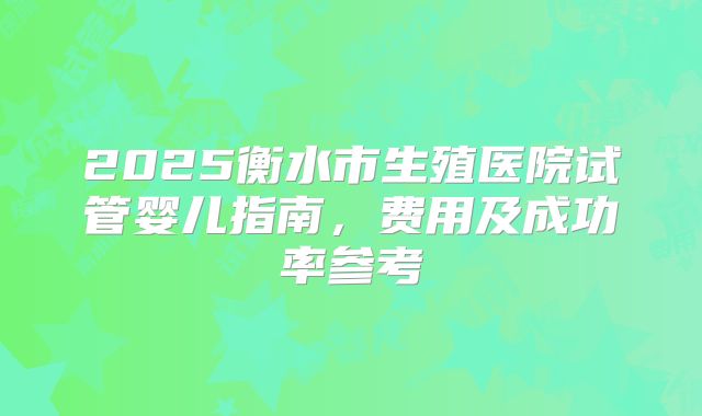 2025衡水市生殖医院试管婴儿指南,费用及成功率参考