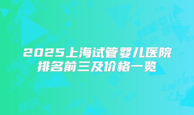 2025上海试管婴儿医院排名前三及价格一览