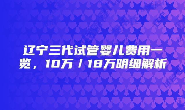 辽宁三代试管婴儿费用一览,10万/18万明细解析