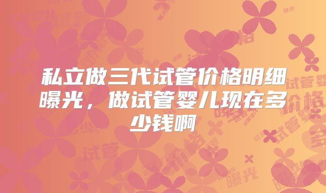 私立做三代试管价格明细曝光,做试管婴儿现在多少钱啊