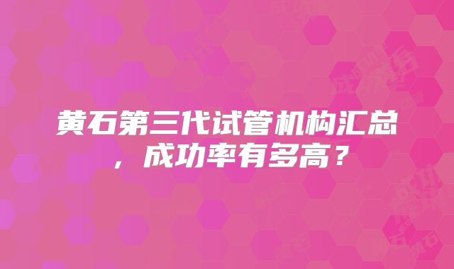 黄石第三代试管机构汇总，成功率有多高？