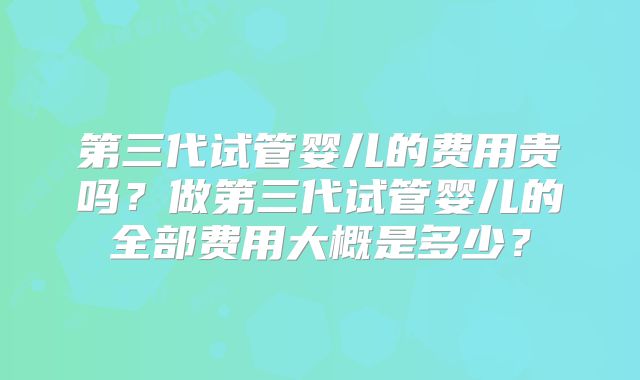 第三代试管婴儿的费用贵吗?做第三代试管婴儿的全部费用大概是多少?