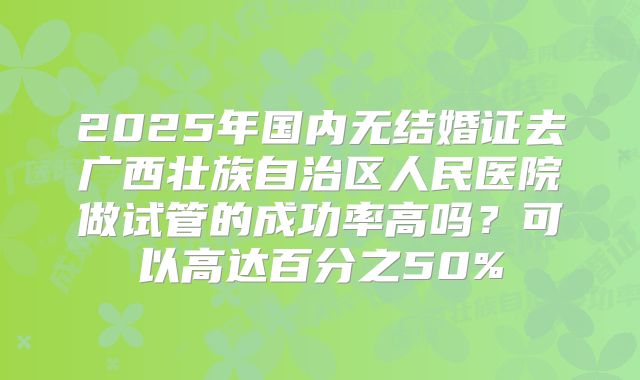 2025年国内无结婚证去广西壮族自治区人民医院做试管的成功率高吗？可以高达百分之50%