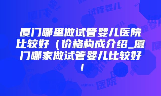 厦门哪里做试管婴儿医院比较好（价格构成介绍_厦门哪家做试管婴儿比较好！