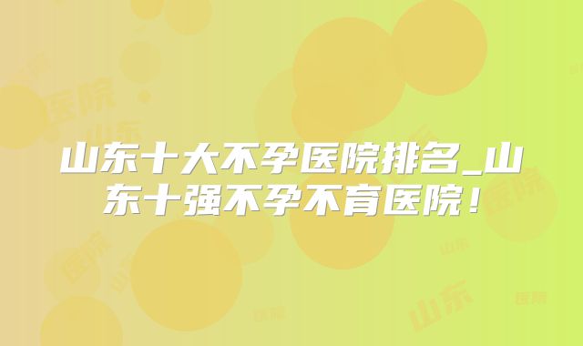 山东十大不孕医院排名_山东十强不孕不育医院!