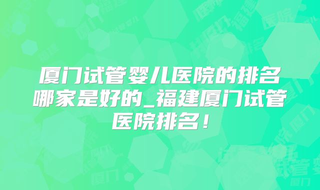 厦门试管婴儿医院的排名哪家是好的_福建厦门试管医院排名!