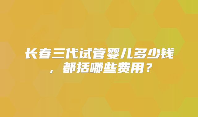 长春三代试管婴儿多少钱，都括哪些费用？