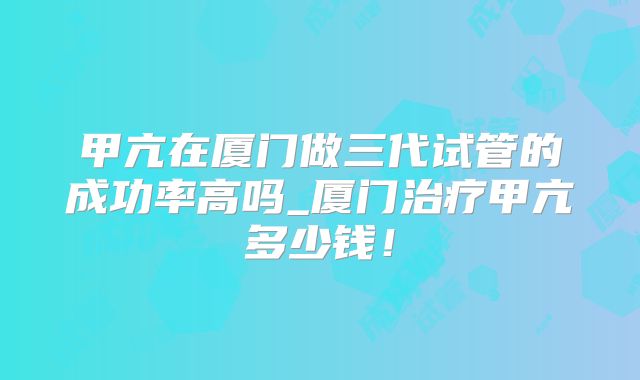 甲亢在厦门做三代试管的成功率高吗_厦门治疗甲亢多少钱！