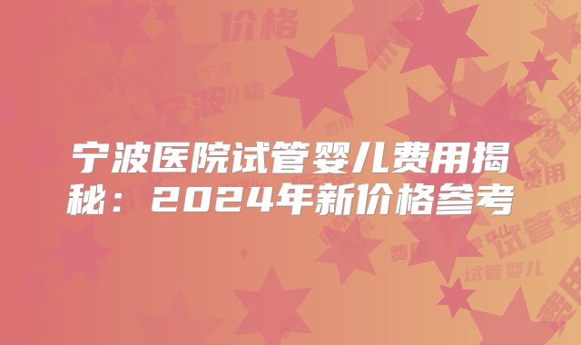 宁波医院试管婴儿费用揭秘：2024年新价格参考