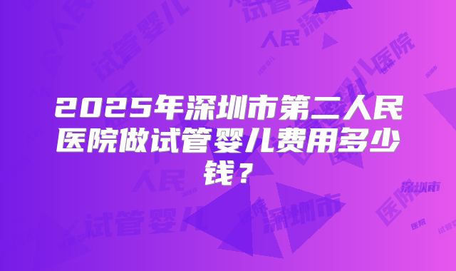 2025年深圳市第二人民医院做试管婴儿费用多少钱?