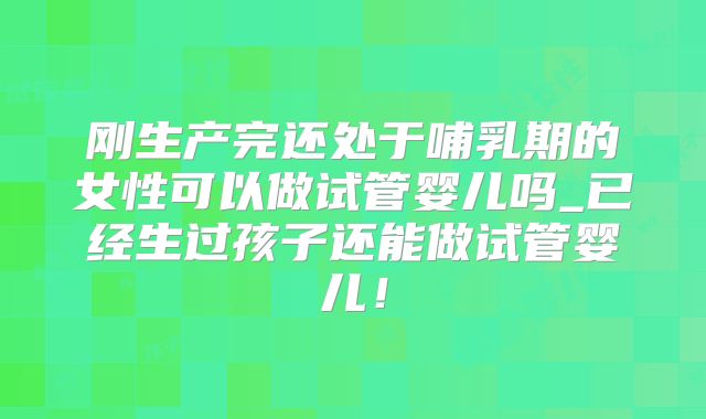 刚生产完还处于哺乳期的女性可以做试管婴儿吗_已经生过孩子还能做试管婴儿!
