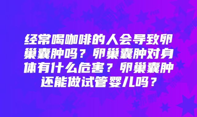 经常喝咖啡的人会导致卵巢囊肿吗？卵巢囊肿对身体有什么危害？卵巢囊肿还能做试管婴儿吗？