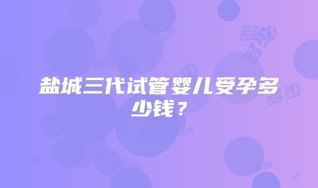 盐城三代试管婴儿受孕多少钱？