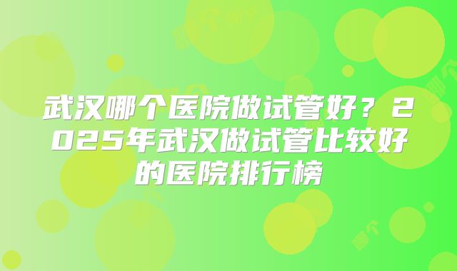 武汉哪个医院做试管好?2025年武汉做试管比较好的医院排行榜