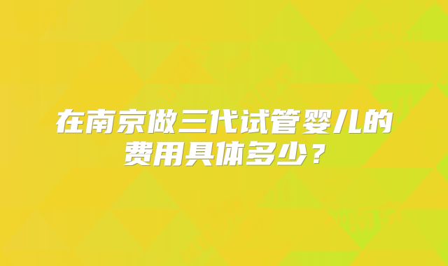 在南京做三代试管婴儿的费用具体多少?