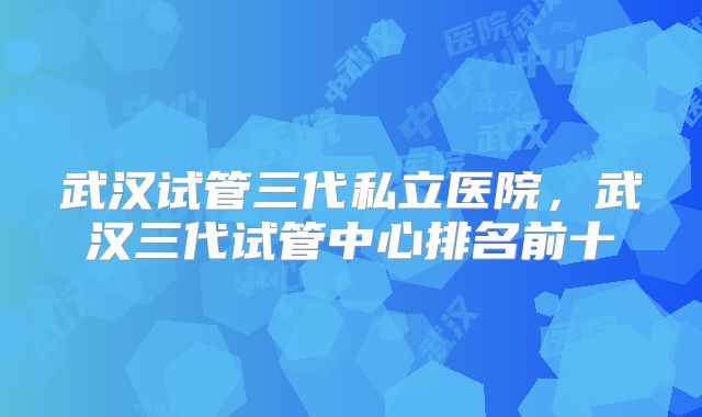 武汉试管三代私立医院,武汉三代试管中心排名前十