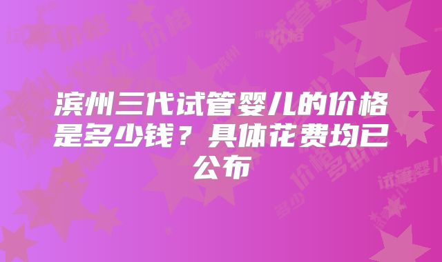 滨州三代试管婴儿的价格是多少钱?具体花费均已公布