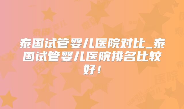 泰国试管婴儿医院对比_泰国试管婴儿医院排名比较好！