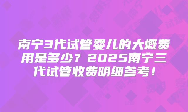 南宁3代试管婴儿的大概费用是多少？2025南宁三代试管收费明细参考！