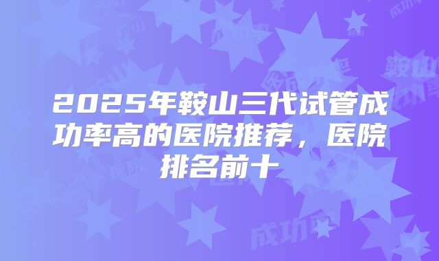 2025年鞍山三代试管成功率高的医院推荐,医院排名前十