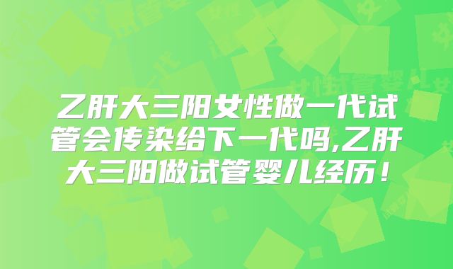 乙肝大三阳女性做一代试管会传染给下一代吗,乙肝大三阳做试管婴儿经历!