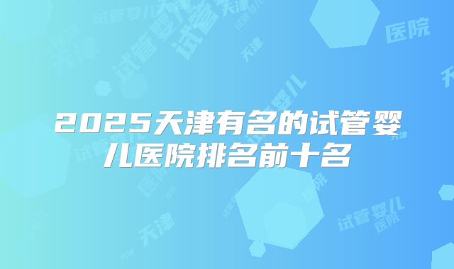 2025天津有名的试管婴儿医院排名前十名