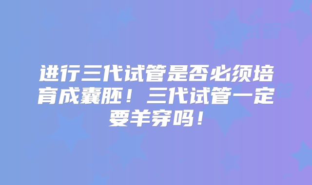 进行三代试管是否必须培育成囊胚！三代试管一定要羊穿吗！