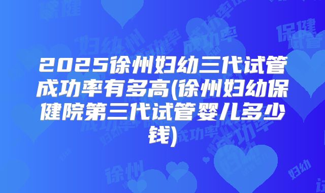 2025徐州妇幼三代试管成功率有多高(徐州妇幼保健院第三代试管婴儿多少钱)