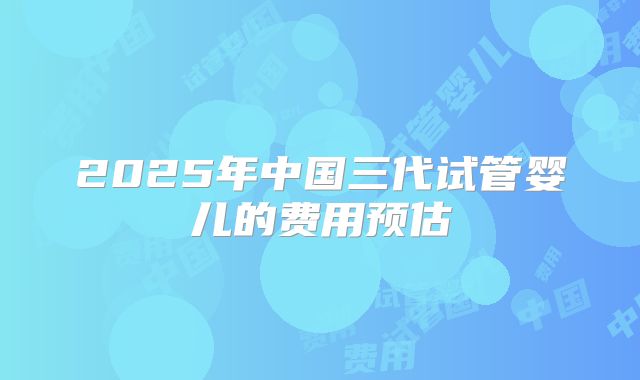 2025年中国三代试管婴儿的费用预估