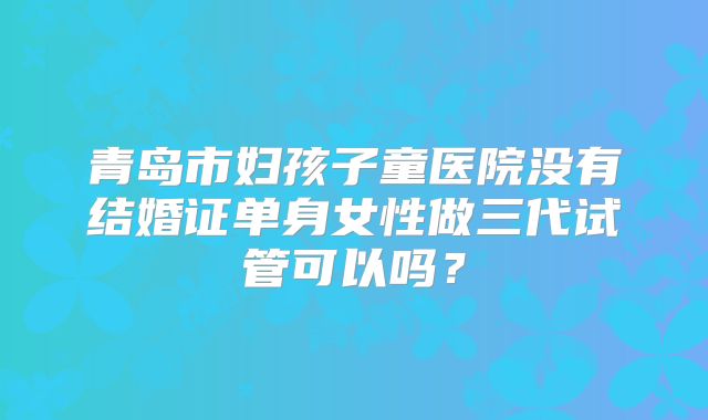 青岛市妇孩子童医院没有结婚证单身女性做三代试管可以吗？