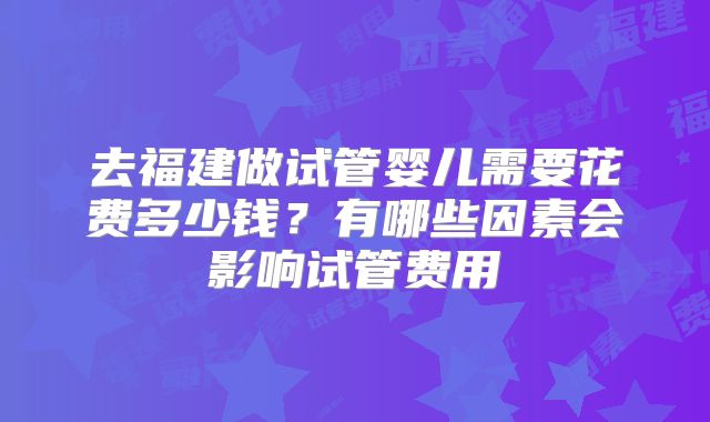 去福建做试管婴儿需要花费多少钱？有哪些因素会影响试管费用