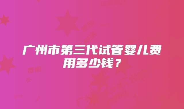 广州市第三代试管婴儿费用多少钱?